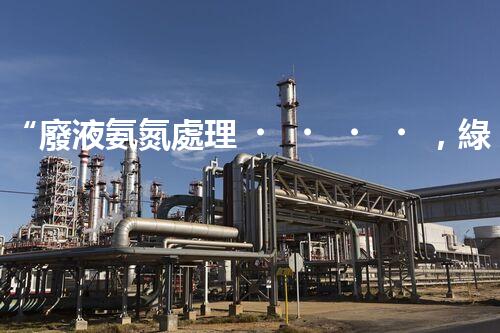 “廢液氨氮處理，綠色環(huán)保新篇章”